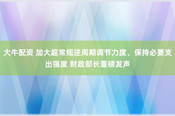 大牛配资 加大超常规逆周期调节力度、保持必要支出强度 财政部长重磅发声