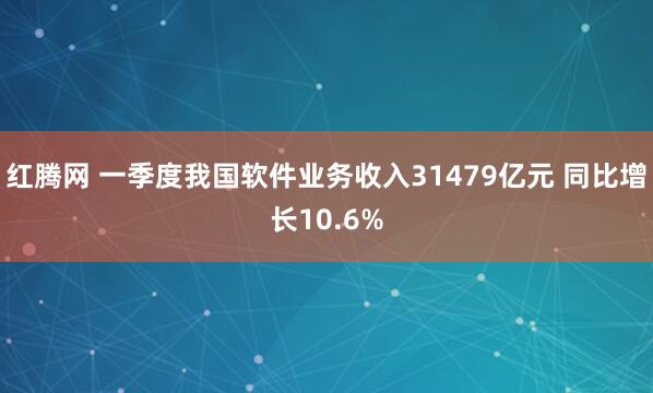 红腾网 一季度我国软件业务收入31479亿元 同比增长10.6%