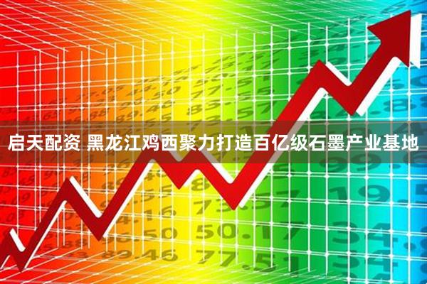 启天配资 黑龙江鸡西聚力打造百亿级石墨产业基地