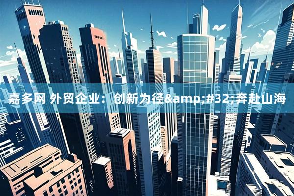 嘉多网 外贸企业：创新为径&#32;奔赴山海