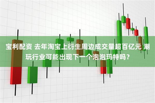 宝利配资 去年淘宝上衍生周边成交量超百亿元 潮玩行业可能出现下一个泡泡玛特吗？