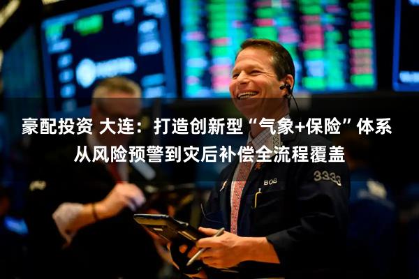 豪配投资 大连：打造创新型“气象+保险”体系 从风险预警到灾后补偿全流程覆盖