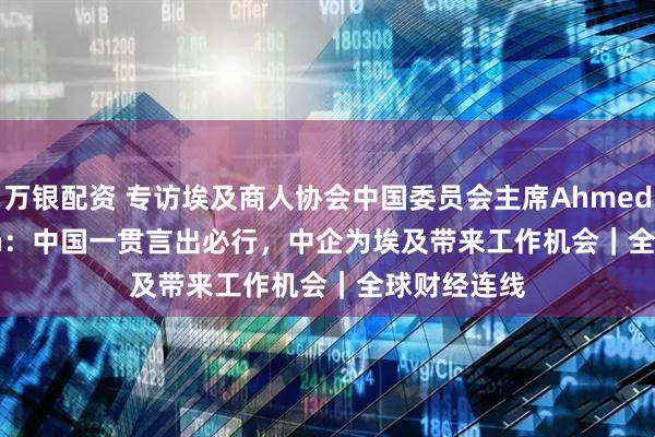 万银配资 专访埃及商人协会中国委员会主席Ahmed Ezz El Din：中国一贯言出必行，中企为埃及带来工作机会｜全球财经连线