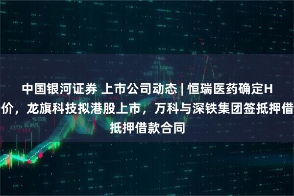 中国银河证券 上市公司动态 | 恒瑞医药确定H股发行价，龙旗科技拟港股上市，万科与深铁集团签抵押借款合同