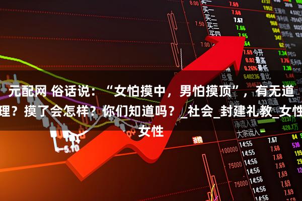元配网 俗话说：“女怕摸中，男怕摸顶”，有无道理？摸了会怎样？你们知道吗？_社会_封建礼教_女性