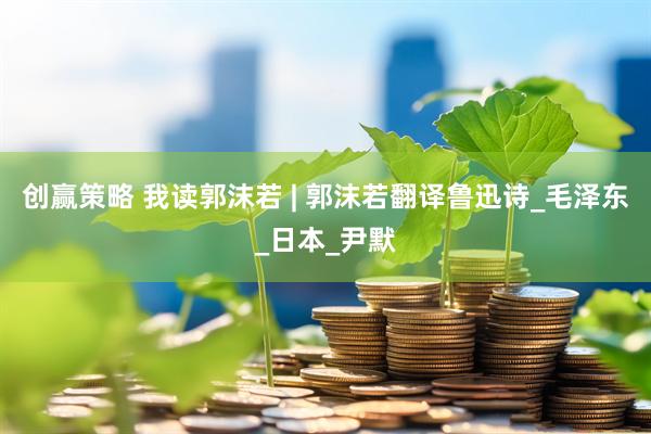 创赢策略 我读郭沫若 | 郭沫若翻译鲁迅诗_毛泽东_日本_尹默