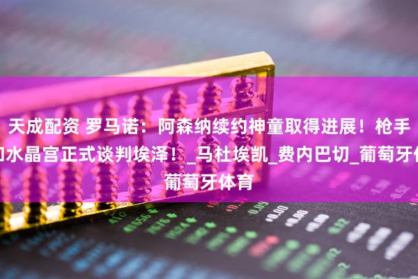 天成配资 罗马诺：阿森纳续约神童取得进展！枪手将和水晶宫正式谈判埃泽！_马杜埃凯_费内巴切_葡萄牙体育