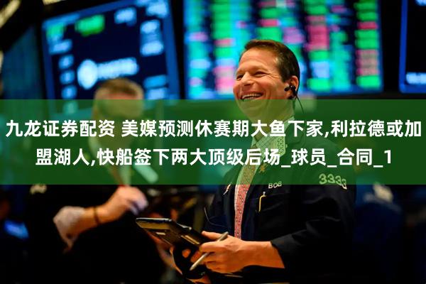 九龙证券配资 美媒预测休赛期大鱼下家,利拉德或加盟湖人,快船签下两大顶级后场_球员_合同_1