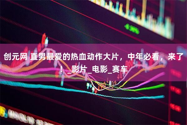 创元网 直男最爱的热血动作大片，中年必看，来了！_影片_电影_赛车
