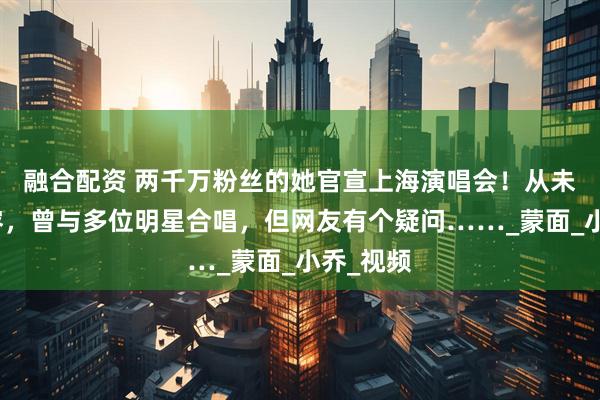 融合配资 两千万粉丝的她官宣上海演唱会！从未露出真容，曾与多位明星合唱，但网友有个疑问……_蒙面_小乔_视频