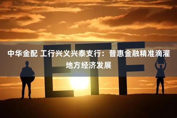 中华金配 工行兴义兴泰支行：普惠金融精准滴灌地方经济发展