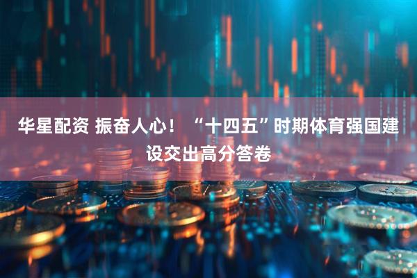 华星配资 振奋人心！ “十四五”时期体育强国建设交出高分答卷