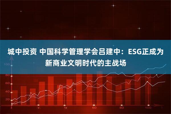 城中投资 中国科学管理学会吕建中：ESG正成为新商业文明时代的主战场