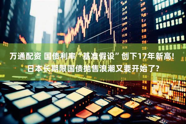 万通配资 国债利率“基准假设”创下17年新高! 日本长期限国债抛售浪潮又要开始了?