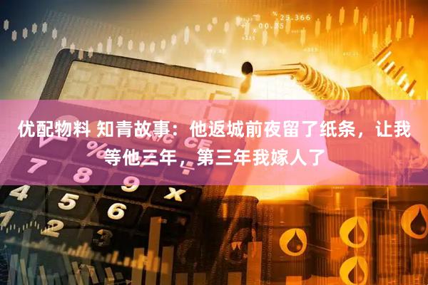 优配物料 知青故事：他返城前夜留了纸条，让我等他三年，第三年我嫁人了