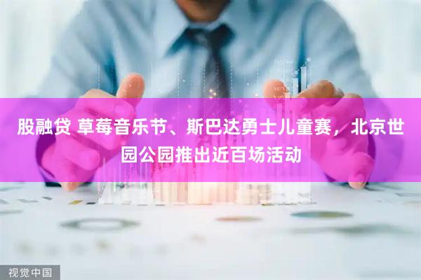 股融贷 草莓音乐节、斯巴达勇士儿童赛，北京世园公园推出近百场活动